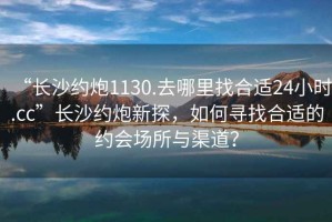 “長(zhǎng)沙約炮1130.去哪里找合適24小時(shí).cc”長(zhǎng)沙約炮新探，如何尋找合適的約會(huì)場(chǎng)所與渠道？
