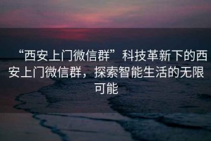 “西安上門微信群”科技革新下的西安上門微信群，探索智能生活的無限可能