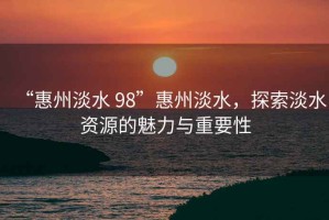 “惠州淡水 98”惠州淡水，探索淡水資源的魅力與重要性