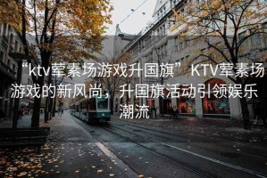 “ktv葷素場(chǎng)游戲升國(guó)旗”KTV葷素場(chǎng)游戲的新風(fēng)尚，升國(guó)旗活動(dòng)引領(lǐng)娛樂(lè)潮流