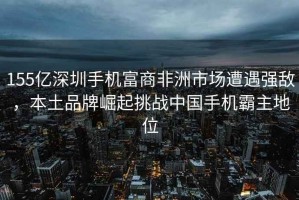 155億深圳手機富商非洲市場遭遇強敵，本土品牌崛起挑戰中國手機霸主地位