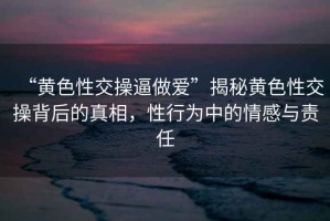 “黃色性交操逼做愛”揭秘黃色性交操背后的真相，性行為中的情感與責(zé)任