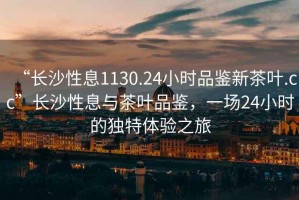 “長沙性息1130.24小時品鑒新茶葉.cc”長沙性息與茶葉品鑒，一場24小時的獨特體驗之旅