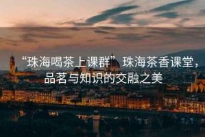 “珠海喝茶上課群”珠海茶香課堂，品茗與知識的交融之美