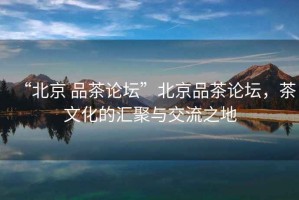 “北京 品茶論壇”北京品茶論壇，茶文化的匯聚與交流之地