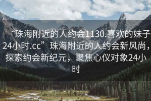 “珠海附近的人約會1130.喜歡的妹子24小時.cc”珠海附近的人約會新風尚，探索約會新紀元，聚焦心儀對象24小時