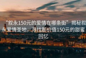“敘永150元的愛情在哪條街”揭秘敘永愛情圣地，尋找那價值150元的甜蜜回憶