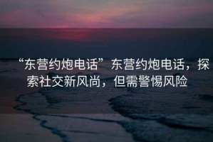 “東營約炮電話”東營約炮電話，探索社交新風尚，但需警惕風險