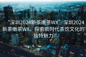 “深圳2024新茶嫩茶WX”深圳2024新茶嫩茶WX，探索新時代茶飲文化的獨特魅力