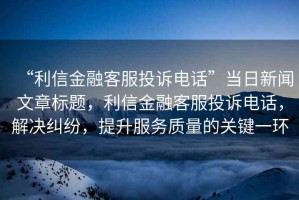 “利信金融客服投訴電話”當日新聞文章標題，利信金融客服投訴電話，解決糾紛，提升服務質量的關鍵一環