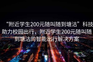 “附近學生200元隨叫隨到塘沽”科技助力校園出行，附近學生200元隨叫隨到塘沽的智能出行解決方案