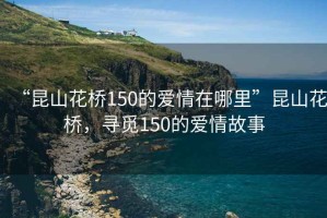 “昆山花橋150的愛情在哪里”昆山花橋，尋覓150的愛情故事