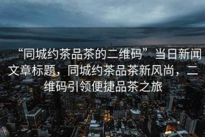 “同城約茶品茶的二維碼”當日新聞文章標題，同城約茶品茶新風尚，二維碼引領便捷品茶之旅