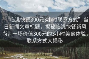 “臨洮快餐300元3小時聯(lián)系方式”當日新聞文章標題，揭秘臨洮快餐新風尚，一場價值300元的3小時美食體驗，聯(lián)系方式大揭秘