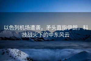 以色列機場遭襲，矛頭直指伊朗，科技戰火下的中東風云