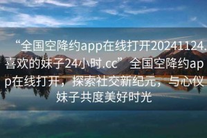 “全國空降約app在線打開20241124.喜歡的妹子24小時.cc”全國空降約app在線打開，探索社交新紀元，與心儀妹子共度美好時光