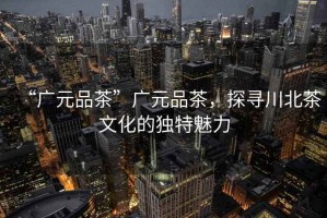 “廣元品茶”廣元品茶，探尋川北茶文化的獨特魅力