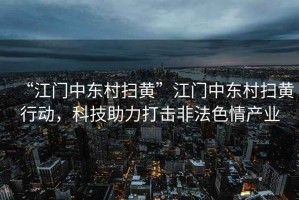 “江門中東村掃黃”江門中東村掃黃行動，科技助力打擊非法色情產業
