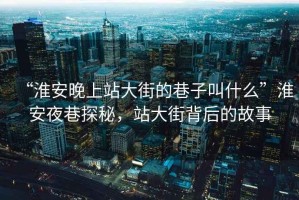 “淮安晚上站大街的巷子叫什么”淮安夜巷探秘，站大街背后的故事