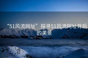 “51風流網址”探尋51風流網址背后的美景