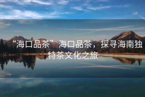 “海口品茶”海口品茶，探尋海南獨(dú)特茶文化之旅