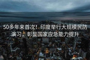 50多年來首次！印度舉行大規(guī)模民防演習(xí)，彰顯國家應(yīng)急能力提升