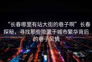 “長春哪里有站大街的巷子啊”長春探秘，尋找那些隱匿于城市繁華背后的巷子風情