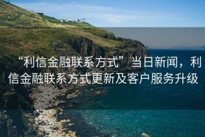 “利信金融聯(lián)系方式”當(dāng)日新聞，利信金融聯(lián)系方式更新及客戶服務(wù)升級