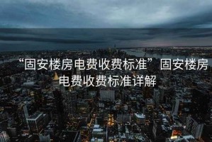 “固安樓房電費(fèi)收費(fèi)標(biāo)準(zhǔn)”固安樓房電費(fèi)收費(fèi)標(biāo)準(zhǔn)詳解