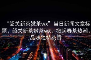 “韶關(guān)新茶嫩茶wx”當(dāng)日新聞文章標(biāo)題，韶關(guān)新茶嫩茶wx，掀起春茶熱潮，品味獨(dú)特茶香