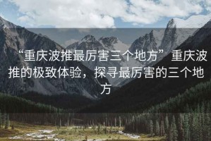 “重慶波推最厲害三個(gè)地方”重慶波推的極致體驗(yàn)，探尋最厲害的三個(gè)地方