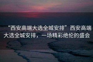 “西安高端大選全城安排”西安高端大選全城安排，一場精彩絕倫的盛會
