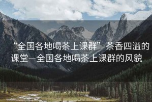 “全國(guó)各地喝茶上課群”茶香四溢的課堂—全國(guó)各地喝茶上課群的風(fēng)貌