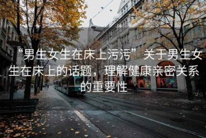 “男生女生在床上污污”關于男生女生在床上的話題，理解健康親密關系的重要性