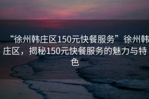 “徐州韓莊區150元快餐服務”徐州韓莊區，揭秘150元快餐服務的魅力與特色