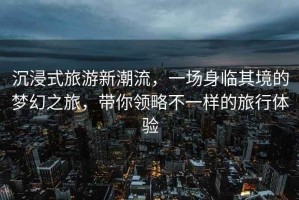沉浸式旅游新潮流，一場身臨其境的夢幻之旅，帶你領(lǐng)略不一樣的旅行體驗