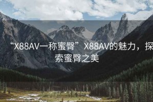 “X88AV一稱蜜臀”X88AV的魅力，探索蜜臀之美