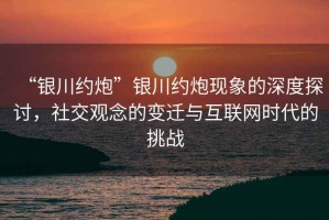 “銀川約炮”銀川約炮現象的深度探討，社交觀念的變遷與互聯網時代的挑戰