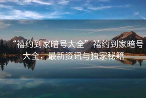 “禧約到家暗號大全”禧約到家暗號大全，最新資訊與獨家秘籍
