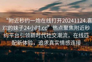 “附近秒約一炮在線打開20241124.喜歡的妹子24小時.cc”熱點(diǎn)聚焦附近秒約平臺引領(lǐng)新時代社交潮流，在線匹配新體驗(yàn)，追求真實(shí)情感連接