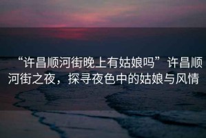 “許昌順河街晚上有姑娘嗎”許昌順河街之夜，探尋夜色中的姑娘與風情
