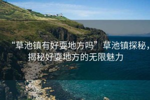“草池鎮有好耍地方嗎”草池鎮探秘，揭秘好耍地方的無限魅力
