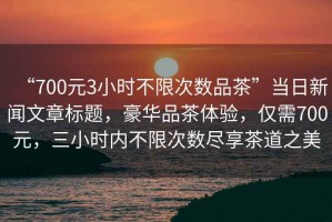 “700元3小時不限次數品茶”當日新聞文章標題，豪華品茶體驗，僅需700元，三小時內不限次數盡享茶道之美