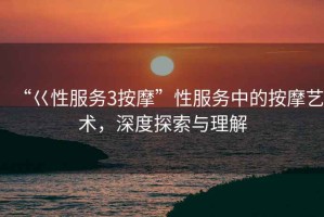 “巜性服務3按摩”性服務中的按摩藝術，深度探索與理解