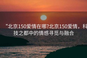 “北京150愛情在哪?北京150愛情，科技之都中的情感尋覓與融合