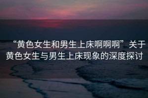 “黃色女生和男生上床啊啊啊”關于黃色女生與男生上床現象的深度探討