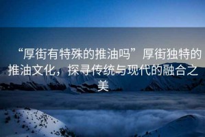 “厚街有特殊的推油嗎”厚街獨(dú)特的推油文化，探尋傳統(tǒng)與現(xiàn)代的融合之美