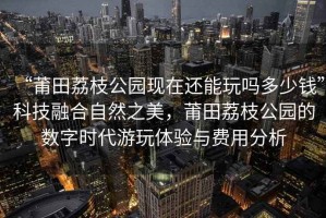 “莆田荔枝公園現(xiàn)在還能玩嗎多少錢”科技融合自然之美，莆田荔枝公園的數(shù)字時(shí)代游玩體驗(yàn)與費(fèi)用分析