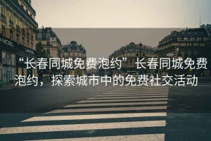 “長春同城免費泡約”長春同城免費泡約，探索城市中的免費社交活動