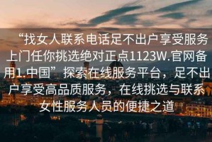 “找女人聯(lián)系電話足不出戶享受服務(wù)上門任你挑選絕對正點1123W.官網(wǎng)備用1.中國”探索在線服務(wù)平臺，足不出戶享受高品質(zhì)服務(wù)，在線挑選與聯(lián)系女性服務(wù)人員的便捷之道